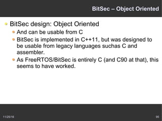 11/25/16 95
BitSec – Object Oriented
BitSec design: Object Oriented
And can be usable from C
BitSec is implemented in C++11, but was designed to
be usable from legacy languages suchas C and
assembler.
As FreeRTOS/BitSec is entirely C (and C90 at that), this
seems to have worked.
 