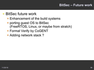 11/25/16 96
BitSec – Future work
BitSec future work
Enhancement of the build systems
porting guest OS to BitSec
(FreeRTOS, Linux, or maybe from stratch)
Formal Verify by CoGENT
Adding network stack ?
 