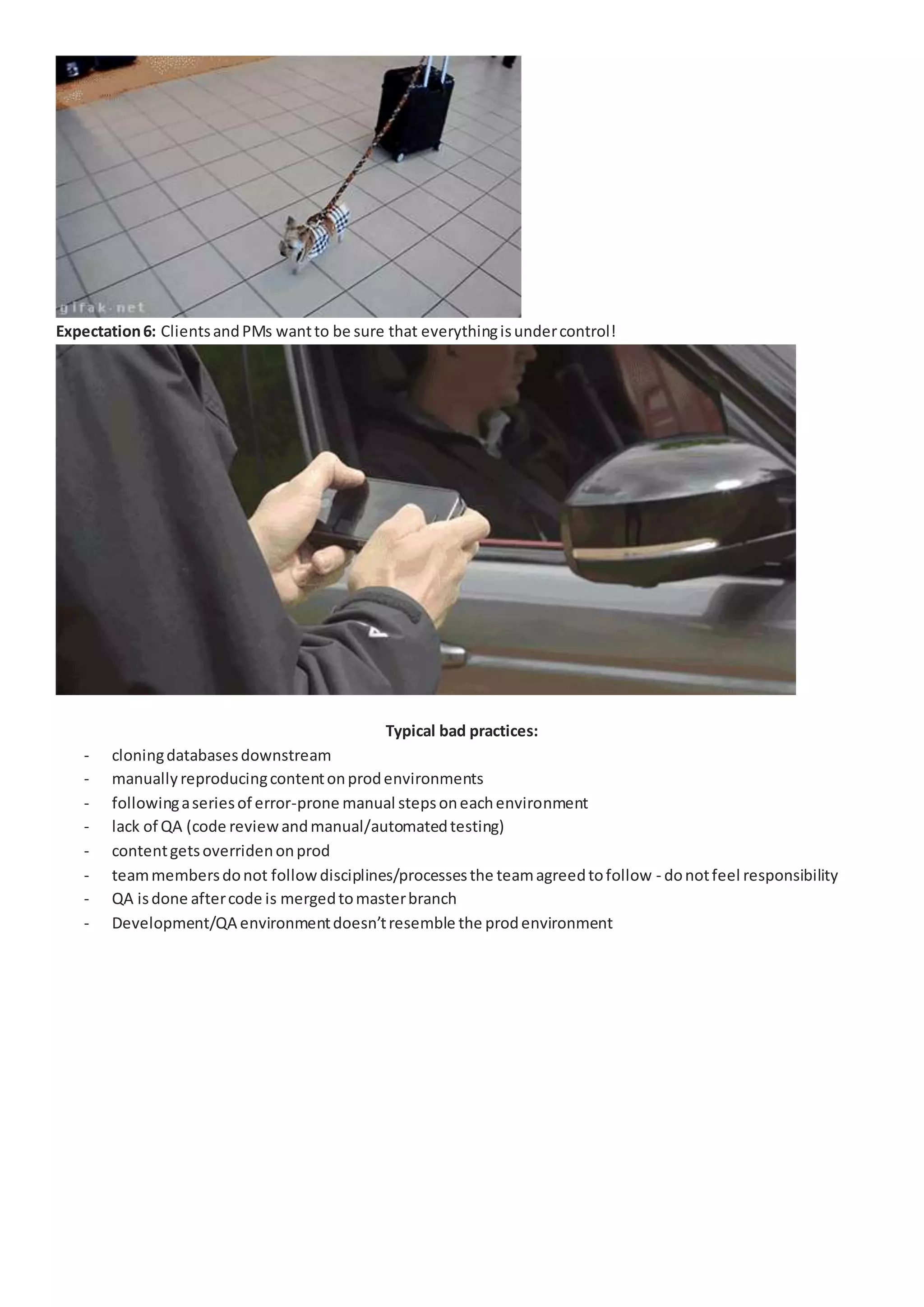 Expectation6: ClientsandPMs wantto be sure that everythingisundercontrol!
Typical bad practices:
- cloningdatabasesdownstream
- manuallyreproducingcontentonprodenvironments
- followingaseriesof error-prone manual stepsoneachenvironment
- lack of QA (code reviewandmanual/automatedtesting)
- contentgetsoverridenonprod
- teammembersdonot followdisciplines/processesthe teamagreedtofollow - donotfeel responsibility
- QA isdone aftercode is mergedtomasterbranch
- Development/QA environmentdoesn’tresemble the prodenvironment
 