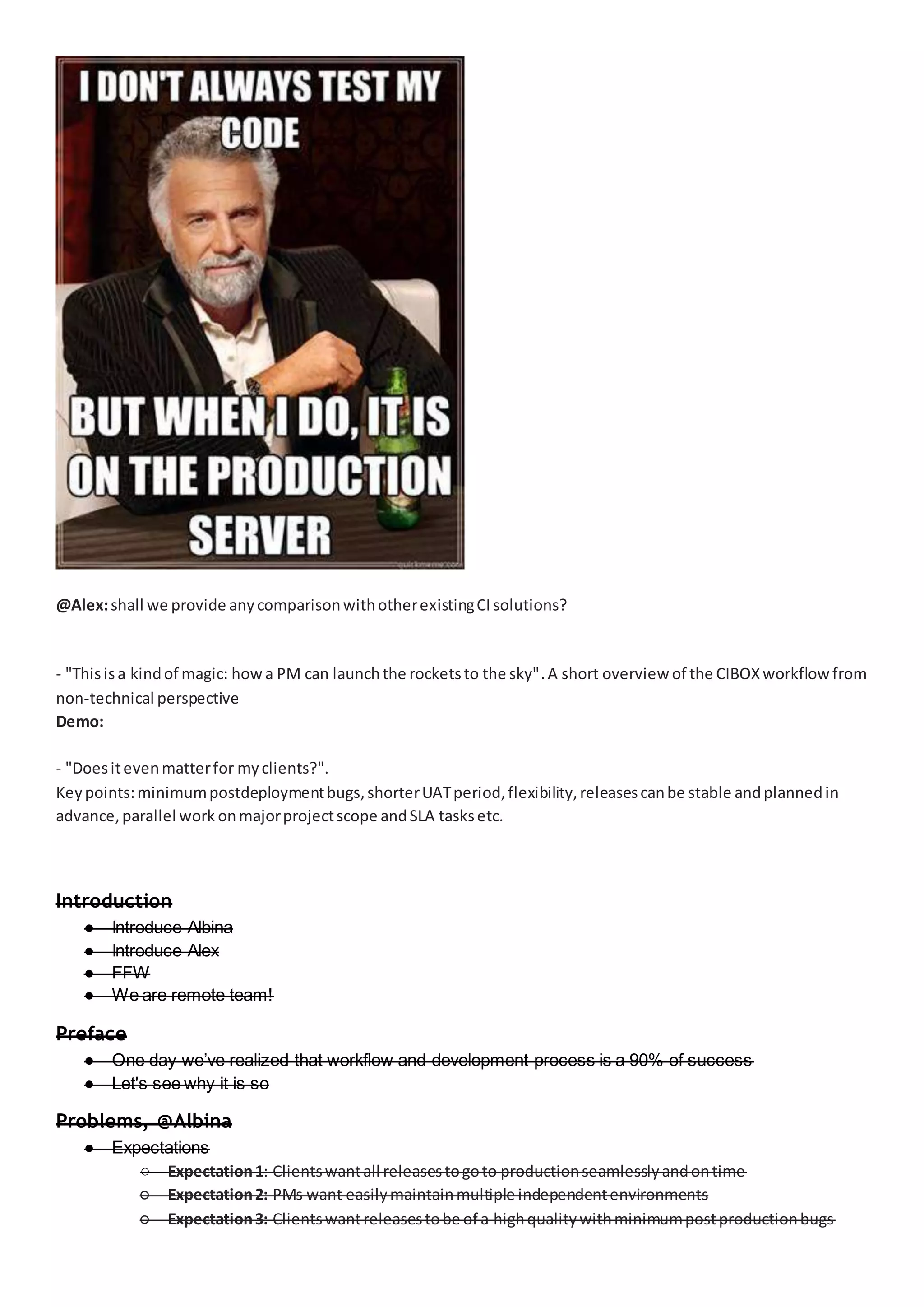 @Alex:shall we provide anycomparisonwithotherexistingCIsolutions?
- "Thisisa kindof magic: howa PM can launchthe rocketsto the sky".A short overview of the CIBOXworkflowfrom
non-technical perspective
Demo:
- "Doesitevenmatterfor myclients?".
Keypoints:minimumpostdeploymentbugs,shorterUATperiod,flexibility,releasescanbe stable andplannedin
advance,parallel work onmajorprojectscope andSLA tasksetc.
Introduction
● Introduce Albina
● Introduce Alex
● FFW
● We are remote team!
Preface
● One day we’ve realized that workflow and development process is a 90% of success
● Let's see why it is so
Problems, @Albina
● Expectations
○ Expectation1: Clientswantall releasestogoto productionseamlesslyandontime
○ Expectation2: PMs want easilymaintainmultiple independentenvironments
○ Expectation3: Clientswantreleasestobe of a highqualitywithminimumpostproductionbugs
 