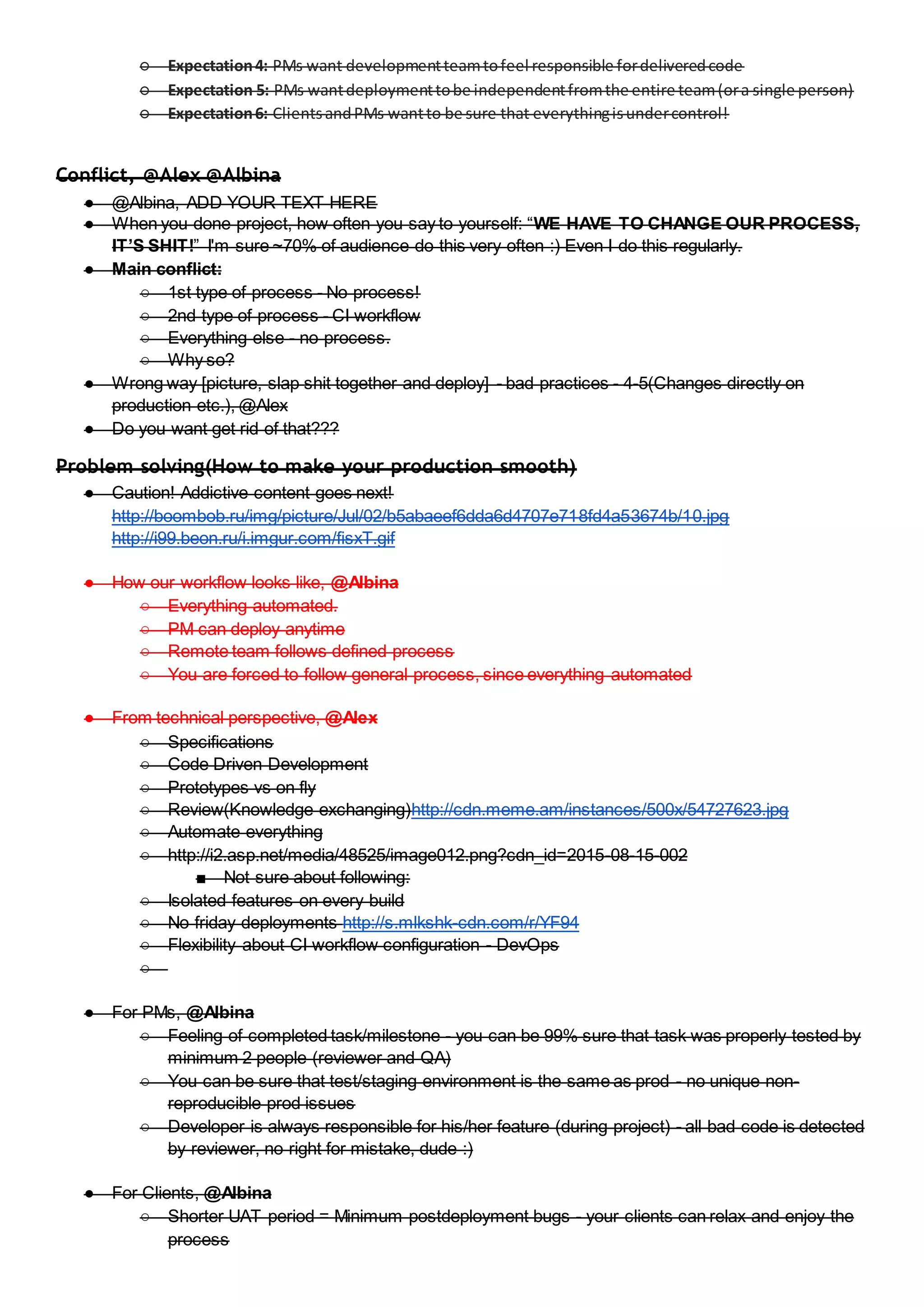 ○ Expectation4: PMs want developmentteamtofeel responsible fordeliveredcode
○ Expectation 5: PMs wantdeploymenttobe independentfromthe entire team(ora single person)
○ Expectation6: ClientsandPMs wantto be sure that everythingisundercontrol!
Conflict, @Alex @Albina
● @Albina, ADD YOUR TEXT HERE
● When you done project, how often you say to yourself: “WE HAVE TO CHANGE OUR PROCESS,
IT’S SHIT!” I'm sure ~70% of audience do this very often :) Even I do this regularly.
● Main conflict:
○ 1st type of process - No process!
○ 2nd type of process - CI workflow
○ Everything else - no process.
○ Why so?
● Wrong way [picture, slap shit together and deploy] - bad practices - 4-5(Changes directly on
production etc.), @Alex
● Do you want get rid of that???
Problem solving(How to make your production smooth)
● Caution! Addictive content goes next!
http://boombob.ru/img/picture/Jul/02/b5abaeef6dda6d4707e718fd4a53674b/10.jpg
http://i99.beon.ru/i.imgur.com/fisxT.gif
● How our workflow looks like, @Albina
○ Everything automated.
○ PM can deploy anytime
○ Remote team follows defined process
○ You are forced to follow general process, since everything automated
● From technical perspective, @Alex
○ Specifications
○ Code Driven Development
○ Prototypes vs on fly
○ Review(Knowledge exchanging)http://cdn.meme.am/instances/500x/54727623.jpg
○ Automate everything
○ http://i2.asp.net/media/48525/image012.png?cdn_id=2015-08-15-002
■ Not sure about following:
○ Isolated features on every build
○ No friday deployments http://s.mlkshk-cdn.com/r/YF94
○ Flexibility about CI workflow configuration - DevOps
○
● For PMs, @Albina
○ Feeling of completed task/milestone - you can be 99% sure that task was properly tested by
minimum 2 people (reviewer and QA)
○ You can be sure that test/staging environment is the same as prod - no unique non-
reproducible prod issues
○ Developer is always responsible for his/her feature (during project) - all bad code is detected
by reviewer, no right for mistake, dude :)
● For Clients, @Albina
○ Shorter UAT period = Minimum postdeployment bugs - your clients can relax and enjoy the
process
 