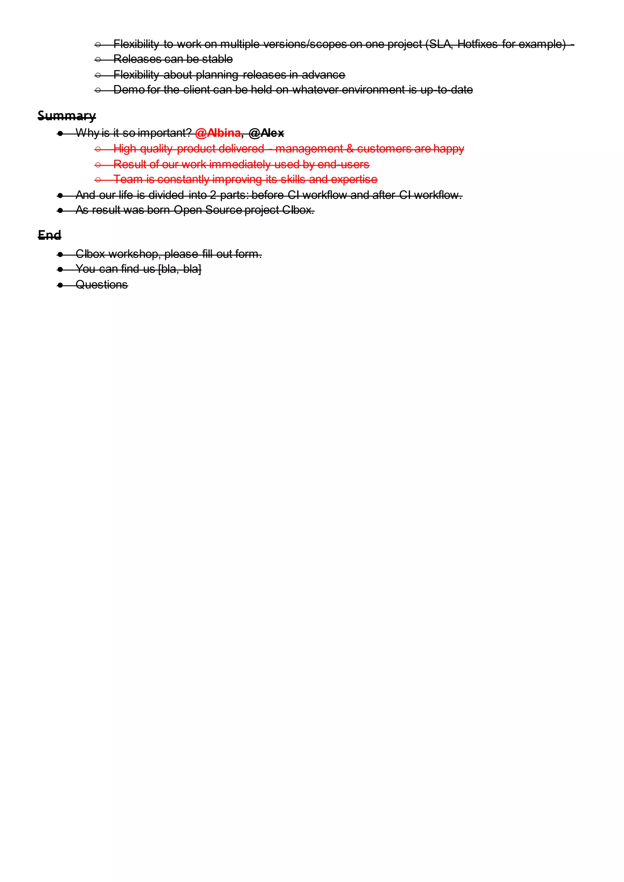 ○ Flexibility to work on multiple versions/scopes on one project (SLA, Hotfixes for example) -
○ Releases can be stable
○ Flexibility about planning releases in advance
○ Demo for the client can be held on whatever environment is up-to-date
Summary
● Why is it so important? @Albina, @Alex
○ High quality product delivered - management & customers are happy
○ Result of our work immediately used by end-users
○ Team is constantly improving its skills and expertise
● And our life is divided into 2 parts: before CI workflow and after CI workflow.
● As result was born Open Source project CIbox.
End
● CIbox workshop, please fill out form.
● You can find us [bla, bla]
● Questions
 