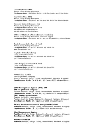 Golden Life Insurance ERP
Analysis, Design, Coding, Development
Development Tools: Visual Studio .Net 2012 (ASP.Net), Oracle-11g & Crystal Report.
Smart Point of Sales (POS)
Analysis, Design, Coding, Development
Development Tools: Visual Studio .Net 2008 (C#), SQL Server-2008 & Crystal Report.
Electronics Gallery (E-Commerce Site)
Analysis, Design, Coding, Development
Development Tools: Opencart, PHP, MySql
www.electronicsgallerybd.com
www.tradeconnection.info/are/
ERP for SMEF ( Small & Medium Enterprise Foundation)
Analysis, Design, Coding, Development, Maintains & Support
Development Tools: Visual Studio .Net 2012 (C#,ASP.Net), Oracle-11g & Crystal Report.
Bangla Economy (Yellow Page web Portal)
Analysis, Design, Coding, Development
Development Tools: ASP.NET, C#, Microsoft SQL Server 2008
www.banglaeconomy.com
Songbadbd (Online News Portal)
Design, Coding, Development
Development Tools: ASP.NET, C#, Microsoft SQL Server 2008
http://www.songbadbd.com
Online Banijjo (E- Commerce Web Portal)
Design, Coding, Development
Development Tools: ASP.NET, C#, Microsoft SQL Server 2008
http://www.onlinebanijjo.com
KHANDAREE, KORMEE
ERP for garments company.
Position: Analysis, Design, Coding, Development, Maintains & Support
Development Tools: C#, ASP.Net, SQL Server-2005 & Crystal Report.
DIRD Management System (DMS) ERP
ERP for garments company.
Position: Analysis, Design, Coding, Development, Maintains & Support
Development Tools: C#, ASP.Net, SQL Server-2005 & Crystal Report.
FACT Research Automation
Develop for Health research center .
Position: Analysis, Design, Coding, Development, Maintains & Support
Development Tools: C# , SQL Server-2005 & Crystal Report.
SAJIDA Foundation Accounts Management System
Position: Analysis, Design, Coding, Development, Maintains & Support
Development Tools: C# , SQL Server-2000 & Crystal Report.
BRAC Procurement System
Position: Analysis, Design, Coding, Development, Maintains & Support
Development Tools: C# , SQL Server-2000 & Crystal Report.
AAFMS Foundation
Position: Analysis, Design, Coding, Development, Maintains & Support
 