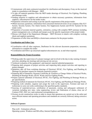  Communicate with main contractor/consultant for clarification and discrepancy if any on the received
tender in consultation with Manager – MEP.
 To take off material quantities from the MEP tender drawings of Electrical, Fire Fighting, Plumbing
and Drainage works.
 Sending enquiries to suppliers and subcontractors to obtain necessary quotations, information from
suppliers, subcontractors for the tender works.
 Preparation estimation and costing as per the specific requirement of the project tender.
 Obtain necessary quotations, information from concerned internal divisions of our company (like ELV
System, Security System, Fire Alarm System, Fire Suppression System and HVAC System) for the
tender works.
 Preparation of accurate material quantity, estimation, costing with complete MEP summary including
project management cost, overheads and margin as per the specific requirement of the project tender.
 Discuss with Head of the Department (Manager – MEP Division) in details with complete working
sheets and suppliers quotations.
 Preparation of offer letter and BOQ to clients/main contractor for the project tenders.
Coordination and Follow Ups:
 Coordination with all other engineers, Draftsmen for the relevant documents preparation, necessary
information to complete the tender.
 Coordination and follow up concerned supplies/subcontractors etc. as and when required.
Responsibilities for Project Execution:
 Working under the supervision of a project manager and involved in the day-to-day running of project
activities, attending site meetings and carrying out site surveys.
 Technical evaluation of the equipment’s and material, material submittal preparation.
 Preparing daily program of project activities and inspecting daily project activities and reporting to
project manager.
 Quantities take off from workshop drawings of Electrical, HVAC, Fire Fighting, and Plumbing &
Drainage for purchase request for materials required to project.
 Preparing Bill of Quantities, Payment Certificates & Variation or Change Orders of Electrical Works,
Plumbing & Drainage Works, HVAC Works and Fire Fighting Works.
 Prepare material submittals of Electrical, HVAC, Fire Fighting, and Plumbing & Drainage Works as
per specifications.
 Preparing method of statement for Electrical, HVAC, Fire Fighting, and Plumbing & Drainage Works.
 Preparing work schedule, organize and assign the work to the supervisors, Foremen and team of
technicians to carry out works conforming to the specified quality standards.
 Sourcing of materials/services, certification of payments, costing and subsequent settlement of
variations including new rates, value engineering, review and finalization of claims, close out of
Contract (TOC, DLC etc.) and contractual correspondences etc.
 Oversee on-site construction works in order to ensure that operations are carried out in the safest and
most efficient manner and operating procedures and standards are correctly followed, taking corrective
action.
Software Exposure
Plan swift – Estimation software.
Operating system: Windows and MS-office, Internet Explorer and Outlook Express.
 