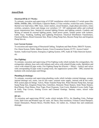 Area of Work
Electrical HV& LV Works:
To estimate, execution and supervising of LT/HT installations which includes LT switch gears (like
MDBs, SMDBs, DBs, ATS Panels, Capacitor Banks, LT fuse switches, switch fuse units, contactors,
thermal over load relays, HRC fuses, motor starters, circuit breakers, single phase preventers, rotary
switches, actuators, timers and change over switches). LT / HT underground cables and overhead
power transmission lines. Internal & external lighting fixtures and lighting controls. Conduits and
Wiring of internal & external lighting points, small power points, isolator points with isolators.
Cable Trays, Trunking, Earthing and Lightning Protection. Electrical Distribution Transformers,
Electrical Motors, Diesel Generator Sets, Water Lifting Pump Sets, Booster Pump Sets and Irrigation
Pump Sets etc.
Low Current System:
To execution and supervising of Structured Cabling, Telephone and Data Points, SMATV System,
Fire Alarm System, Public Address System, Voice Evacuation System, CCTV, Access Control
System, Audiovisual System, Emergency Lighting System, UPS, Audio & Video Intercom System
etc.
Fire Fighting:
To estimate, execution and supervising of Fire Fighting works which includes fire extinguishers, fire
extinguisher cabinets, hose reels with cabinets and valves with related GI pipe works, Sprinklers and
valves with related GI pipe works, Fire Fighting Pump Set (Electric + Diesel + Jockey) and valves
with corresponding GI pipe works in pump room, fire suppression system (FM – 200), external fire
hydrants with external pipes and fittings.
Plumbing & drainage:
To estimate, execution and supervising plumbing works which includes external drainage, sewage,
internal drainage soil, waste, vent & rain water, external water supply, internal cold & hot water,
PEX system pipes & fittings. Valves, Water Transfer Pump Sets, Water Booster Pump Sets, Sewage
Sump Pump Sets, Irrigation Pump Sets, Calorifiers, Domestic Water Heaters, Solar Water Heaters,
Roof Drains, Floor Drains, Floor Traps, Floor Cleanouts, Vent Cowls, Manhole Covers, Gully Traps
& Gully Trap Covers, Grating Covers and Channel Gratings. Sanitary wares, mixers toilet
accessories.
HVAC:
To execution and supervising HVAC works which includes FCUs, Air Handling Units, Package
Units, Split Units and Window type AC units. AC Ducts, Duct insulation, Volume Control Dampers,
Sound Attenuators, Plenum Boxes, Flexible Ducts, Air outlets etc., Exhaust fans and condensate
drainage.
 