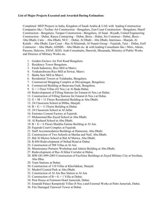 List of Major Projects Executed and Awarded During Estimation:
Completed MEP Projects in India, Kingdom of Saudi Arabia & UAE with leading Construction
Companies like : Techno Art Construction - Bengaluru, East Coast Construction - Bengaluru, Sharif
Construction - Bengaluru, Tarapur Construction - Bengaluru, Al Saad - Riyadh, United Engineering
Construction – Dubai, Ranya Contracting – Dubai, Besix - Dubai, Six Construct - Dubai, Besix -
Abu Dhabi, Catic – Abu Dhabi, NCC – Dubai, Al Dhabi - Abu Dhabi, Intermass - Sharjah, Al
Kulaib – Abu Dhabi, East Coast – Ras Al Khaimah, Al Nuami Group – Fujairah, Taisi – Dubai, Gulf
Contractor – Abu Dhabi, ADSBS – Abu Dhabi etc. & with leading Consultants like : Miro, Atkins,
Parsons, Halcrow, EHAF, KEO, Arab Consultants, Darwish, Musanada, Ministry of Public Works
and Director of Military Works etc.
1. Golden Enclave Air Port Road Bengaluru.
2. Residency Tower Bengaluru.
3. Farah Industries, Rice Mill at Manvi.
4. Venkateshwara Rice Mill at Sirwar, Manvi.
5. Basha Saw Mill at Manvi.
6. Residential Towers at Yalahanka, Bengaluru.
7. Commercial Shopping Complex at Shivajinagar, Bengaluru.
8. Commercial Building at Basavana Gudi, Bengaluru.
9. G + 1 Floor Villas (43 Nos.) at Al Bada Dubai.
10. Redevelopment of Filling Stations for Emarat (6 Nos.) at Dubai.
11. Construction of Filling Stations for Emarat (6 Nos.) at Dubai.
12. G + M + 11 Floors Residential Building at Abu Dhabi.
13. 24 Classroom School at Dibba, Sharjah.
14. B + G + 11 Floors Building at Dubai.
15. 24 Classroom School at Al Jalfar.
16. Emirates Cement Factory at Fujairah.
17. Mohammad Bin Zayed School at Abu Dhabi.
18. Al Rasheed School at Abu Dhabi.
19. B + G + 6 Floors Shaikha Fatima Building at Al Ain.
20. Fujairah Court Complex at Fujairah.
21. Staff Accommodation Buildings at Hameeem, Abu Dhabi.
22. Construction of Two Schools at Marfaa and Naif, Abu Dhabi.
23. Bid Al Mutwa School at Bid Al Mutwa, Abu Dhabi.
24. R-884 Redevelopment of Ittihad Road at Dubai.
25. Construction of 588 Villas at Al Ain.
26. Maintenance Partners Workshop and Admin Building at Abu Dhabi.
27. Redevelopment of Ras Al Khor Corridor at Dubai.
28. MW-OU-099-2003 Construction of Facilities Buildings at Zayed Military City at Sweihan,
Abu Dhai.
29. Tram Stations at Dubai.
30. Construction of 110 Villas at Khorfakkan, Sharjah.
31. Mushrif Central Park at Abu Dhabi.
32. Construction of Al Ain Bus Station at Al Ain.
33. Construction of B + G + 1 Villa at Dubai.
34. Pent House at Fairmont Hotel Jumeriah, Dubai.
35. Emarald Palace Kempinski Villas (8 Nos.) and External Works at Palm Jumeriah, Dubai.
36. Fire Damaged Tamweel Tower at Dubai.
 