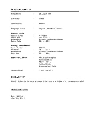 PERSONAL PROFILE:
Date of Birth : 21 August 1968
Nationality : Indian
Marital Status : Married.
Languages known : English, Urdu, Hindi, Kannada.
Passport Details
Passport Number : K 8440543.
Date of Issue : 25 – 10 – 2012.
Place of Issue : Abu Dhabi (United Arab Emirates).
Date of Expiry : 24 – 10 – 2022.
Driving License Details
License Number : 2085660
Issue Date : 04 – 11 – 2012
Place of Issue : Abu Dhabi (United Arab Emirates).
Expiry Date : 03 – 11 – 2022
Permanent Address : M/S. Excel Enterprises
Sindhanoor Road
Manvi – 584123
Raichur District
Karnataka State, India.
Mobile Number : 00971 50-5298959
DECLARATION
I hereby declare that the above written particulars are true to the best of my knowledge and belief.
Mohammad Mustafa
Date: 24-10-2015
Abu Dhabi, U.A.E.
 