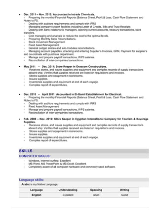  Dec. 2011 – Nov. 2012: Accountant in Intrade Chemicals.
- Preparing the monthly Financial Reports (Balance Sheet, Profit & Loss, Cash Flow Statement and
Notes to FS.
- Dealing with auditors requirements and comply with IFRS
- Managing company’s bank facilities including Letter of Credits, Bills and Trust Receipts
- Dealing with Bank relationship managers, opening current accounts, treasury transactions, bank
transfers.
- Cost managing and analysis to reduce the cost to the optimal levels.
- Preparing Monthly Bank Reconciliations.
- Stock movement Management.
- Fixed Asset Management
- General Ledger entries and sub-modules reconciliations.
- Managing account payables, checking and entering Supplier’s Invoices, GRN, Payment for supplier’s
and co-ordinate with purchase department.
- Manage and prepare payroll transactions, WPS salaries.
- Reconciliation of inter-companies transactions.
 May 2011 – Dec. 2011: Store Keeper in Orascom Constructions.
- Receives stores, and issues supplies and equipment and compiles records of supply transactions
aboard ship: Verifies that supplies received are listed on requisitions and invoices.
- Stores supplies and equipment in storerooms.
- Issues supplies.
- Inventories supplies and equipment at end of each voyage.
- Compiles report of expenditures.
 Dec. 2010 – April 2011: Accountant in El-Gamil Establishment for Electrical.
- Preparing the monthly Financial Reports (Balance Sheet, Profit & Loss, Cash Flow Statement and
Notes to FS.
- Dealing with auditors requirements and comply with IFRS
- Fixed Asset Management
- Manage and prepare payroll transactions, WPS salaries.
- Reconciliation of inter-companies transactions.
 Feb. 2008 – Nov. 2010: Store Keeper in Egyptian International Company for Tourism & Beverage
Supplies.
- Receives stores, and issues supplies and equipment and compiles records of supply transactions
aboard ship: Verifies that supplies received are listed on requisitions and invoices.
- Stores supplies and equipment in storerooms.
- Issues supplies.
- Inventories supplies and equipment at end of each voyage.
- Compiles report of expenditures.
SKILLS
COMPUTER SKILLS:
- Windows, internet surfing: Excellent
- MS Word, MS PowerPoint & MS Excel: Excellent
- Completely aware of all computer hardware and commonly used software.
Language skills:
Arabic is my Native Language,
Language Understanding Speaking Writing
English Excellent Good Good
 