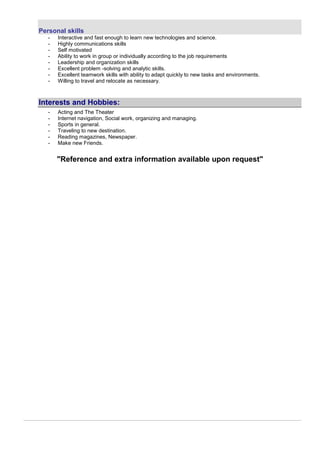Personal skills
- Interactive and fast enough to learn new technologies and science.
- Highly communications skills
- Self motivated
- Ability to work in group or individually according to the job requirements
- Leadership and organization skills
- Excellent problem -solving and analytic skills.
- Excellent teamwork skills with ability to adapt quickly to new tasks and environments.
- Willing to travel and relocate as necessary.
Interests and Hobbies:
- Acting and The Theater
- Internet navigation, Social work, organizing and managing.
- Sports in general.
- Traveling to new destination.
- Reading magazines, Newspaper.
- Make new Friends.
"Reference and extra information available upon request"
 