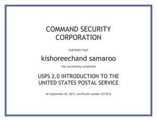 COMMAND SECURITY
CORPORATION
CERTIFIES THAT
kishoreechand samaroo
Has successfully completed
USPS 2.0 INTRODUCTION TO THE
UNITED STATES POSTAL SERVICE
On September 22, 2015, certificate number 5213512
 