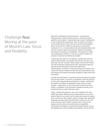 Beyond the challenges discussed previously — accessing and
integrating data, cleaning and structuring it, constructing robust
algorithms and analytics — organizations face a fourth challenge that
is more fundamental and pervasive. After all, health care analytics
aren’t something that is done one time in a static and unchanging
world. To the contrary, entities are operating in a space that is
constantly in flux — as organizations enter and exit partnerships, work
with new sources of data, and respond to changes in information
technology (IT) standards and capabilities. The question for health
care organizations, therefore, is: how do you invest in health care
analytics in ways that are flexible and scalable?
To appreciate the extent of the challenge, consider how much the
space of data analytics has changed in just the last five years. Five
years ago, the term “big data” barely existed. In the US, the HITECH
Act had recently been passed and provider organizations were just
starting to think through their electronic health record
implementation. Since then, we have seen dramatic increases in the
volume and variety of health care data and vast improvements in the
technologies and analytical techniques available to make sense of this
information.
Consider also that health IT investments tend to be expensive projects
that can take months, if not years, to implement. Given the rapid clip
at which technology standards and platforms change — and the fact
that health care entities are adjusting to major reforms in many
markets — organizations run the all-too-real risk that by the time a
project is completed, it may have been overtaken by events on the
ground and may no longer meet their needs.
Lastly, consider that analytics is not a core competency for most
health care entities. While the world of data analytics moves at the
speed of Moore’s Law, health care has historically evolved at a glacial
pace. Furthermore, data analytics requires complex skills, specialized
knowledge and deep experience that many in health care lack. The
all-too-common result is health IT projects that run late, go over
budget, and fail to deliver promised results and capabilities.
Occasionally, this happens in a spectacularly public fashion, such as
the fumbled launch of the Healthcare.gov website in the US and the
8 | Getting from big data to analytics
Challenge four.
Moving at the pace
of Moore’s Law: focus
and flexibility
 