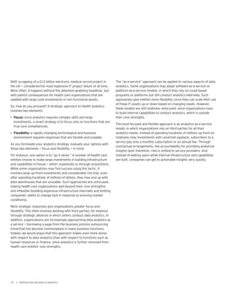 NHS’ scrapping of a £12 billion electronic medical record project in
the UK — considered the most expensive IT project failure of all time.
More often, it happens without the attention-grabbing headlines, but
with painful consequences for health care organizations that are
saddled with large sunk investments in non-functional assets.
So, how do you proceed? A strategic approach to health analytics
involves two elements:
• Focus: since analytics requires complex skills and large
investments, a smart strategy is to focus only on functions that are
true core competencies.
• Flexibility: a rapidly changing technological and business
environment requires responses that are flexible and scalable.
As you formulate your analytics strategy, evaluate your options with
these two elements — focus and flexibility — in mind.
For instance, one option is to “go it alone.” A number of health care
entities choose to make large investments in building infrastructure
and capabilities in-house — either organically or through acquisitions.
While some organizations may find success using this tactic, it
involves large up-front investments and considerable risk that, even
after spending hundreds of millions of dollars, they may end up with
data warehouses that are unusable. Such approaches are unfocused
(taking health care organizations well beyond their core strengths)
and inflexible (building expensive infrastructure internally and limiting
companies’ ability to change tack in response to evolving market
conditions).
More strategic responses give organizations greater focus and
flexibility. This often involves working with third parties, for instance
through strategic alliances in which others conduct data analytics. In
addition, organizations are increasingly approaching data analytics as
a service — borrowing a page from the business process outsourcing
trend that has become commonplace in many business functions.
Indeed, we would argue that this approach makes even more sense
with respect to data analytics than with respect to functions such as
human resources or finance, since analytics is further removed from
health care entities’ core strengths.
The “as-a-service” approach can be applied to various aspects of data
analytics. Some organizations may adopt software-as-a-service or
platform-as-a-service models, in which they rely on could-based
programs or platforms but still conduct analytics internally. Such
approaches give entities more flexibility, since they can scale their use
of these IT assets up or down based on changing needs. However,
these models are still relatively unfocused, since organizations have
to build internal capabilities to conduct analytics, which is outside
their core strengths.
The most focused and flexible approach is an analytics-as-a-service
model, in which organizations rely on third parties for all their
analytics needs. Instead of spending hundreds of millions up front on
relatively risky investments with uncertain payback, subscribers to a
service pay only a monthly subscription or an annual fee. Through
contractual arrangements, the accountability for providing analytical
insights (and, therefore, risk) is shifted to service providers. And
instead of waiting years while internal infrastructure and capabilities
are built, companies can get to actionable insights very quickly.
10 | Getting from big data to analytics
 