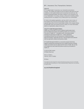 EY | Assurance | Tax | Transactions | Advisory
About EY
EY is a global leader in assurance, tax, transaction and advisory
services. The insights and quality services we deliver help build trust and
confidence in the capital markets and in economies the world over. We
develop outstanding leaders who team to deliver on our promises to all
of our stakeholders. In so doing, we play a critical role in building a better
working world for our people, for our clients and for our communities.
EY refers to the global organization, and may refer to one or more, of
the member firms of Ernst & Young Global Limited, each of which is a
separate legal entity. Ernst & Young Global Limited, a UK company limited
by guarantee, does not provide services to clients. For more information
about our organization, please visit ey.com.
About EY’s Health Reimagined initiative
Healthcareisinthemidstofaonce-in-a-lifetimetransformationthatis
blurringtraditionalboundariesandredefininghealthcareasweknowit.
Themoveto“Health2.0”—thepatient-centric,technology-enabled,
prevention-focusedfutureofhealthcare—isbeingcatalyzedby
nontraditionalentrantsfromfar-flungsectors,includingtechnology,
telecommunications,retailtradeandmore.Thesedisruptiveforcesdemand
boldnewapproaches,alliancesandbusinessmodels.
EY’sHealthReimaginedinitiativeisacross-sectorprogramthatbrings
togetherprofessionalsandperspectivesfrommultipleindustriestodevelop
insightsandsolutionsthatarealignedwiththefutureofhealth.Wecanhelp
younavigateyourwayforwardandachievesuccessasyoutransitionto
Health2.0.
© 2015 EYGM Limited.
All Rights Reserved.
EYG no. GC0011
CSG No. 1510-1733832
ED None
This material has been prepared for general informational purposes only and is not intended
to be relied upon as accounting, tax, or other professional advice. Please refer to your advisors
for specific advice.
ey.com/healthreimagined
 
