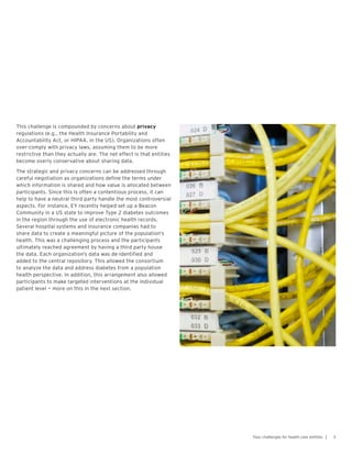 This challenge is compounded by concerns about privacy
regulations (e.g., the Health Insurance Portability and
Accountability Act, or HIPAA, in the US). Organizations often
over-comply with privacy laws, assuming them to be more
restrictive than they actually are. The net effect is that entities
become overly conservative about sharing data.
The strategic and privacy concerns can be addressed through
careful negotiation as organizations define the terms under
which information is shared and how value is allocated between
participants. Since this is often a contentious process, it can
help to have a neutral third party handle the most controversial
aspects. For instance, EY recently helped set up a Beacon
Community in a US state to improve Type 2 diabetes outcomes
in the region through the use of electronic health records.
Several hospital systems and insurance companies had to
share data to create a meaningful picture of the population’s
health. This was a challenging process and the participants
ultimately reached agreement by having a third party house
the data. Each organization’s data was de-identified and
added to the central repository. This allowed the consortium
to analyze the data and address diabetes from a population
health perspective. In addition, this arrangement also allowed
participants to make targeted interventions at the individual
patient level — more on this in the next section.
3Four challenges for health care entities |
 