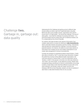 Addressing the first challenge and gaining access to different data
streams allows an entity to get from fragmented data to big data.
Before the data can be useable, though, organizations also need to
ensure that it is of high quality — the second big challenge. The issue of
data quality — much like the challenge of accessing information — is a
perennial problem that has always been part of statistical analysis, but
it is compounded by the arrival of big data.
For instance, the huge increase in the volume of information from
multiple organizations increases the likelihood of data inconsistencies,
which could skew analyses and produce spurious findings. Interestingly,
while big data has compounded this challenge, it has also produced
potential solutions. For instance, the ability to access large volumes of
information from multiple sources now enables organizations to use
master data management to remove inconsistencies.
Consider the example of a hypothetical patient named Andrea J. Smith,
who refers to herself as “Ann” in most day-to-day interactions. Imagine
this patient has records in three different health organizations. Her
name was entered as “Andrea Smith” in the first organization and as
“Andrea J. Smith” in the second. In the third, her name was entered as
“Ann Smith” and “Anne Smith” on two different occasions. Master data
management allows practitioners to look for commonalities across large
numbers of data fields to infer that these different records refer to the
same individual, and thereby create one master record for the
individual. With the arrival of big data, analysts can look at hundreds of
data fields to make determinations that are very accurate.
4 | Getting from big data to analytics
Challenge two.
Garbage in, garbage out:
data quality
 