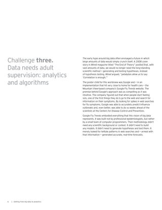 The early hype around big data often envisaged a future in which
large amounts of data would simply crunch itself. A 2008 cover
story in Wired magazine titled “The End of Theory” posited that, with
vast amounts of data, we would no longer need the long-standing
scientific method — generating and testing hypotheses. Instead
of hypothesis testing, Wired argued, “petabytes allow us to say:
‘Correlation is enough.’”
The poster child for this worldview was Google and — in an
implementation that hit very close to home for health care — the
Mountain View-based company’s Google Flu Trends website. The
premise behind Google’s approach was as compelling as it was
intuitive. The company figured out that when people start feeling
sick, one of the first things they do is go to the web and search for
information on their symptoms. By looking for spikes in web searches
for flu symptoms, Google was able to accurately predict influenza
outbreaks and, even better, was able to do so weeks ahead of the
scientists at the Centers for Disease Control and Prevention.
Google Flu Trends embodied everything that this vision of big data
represents. It was built not by professional epidemiologists, but rather
by a small team of computer programmers. Their methodology didn’t
need any scientific background or context. It didn’t need to build
any models. It didn’t need to generate hypotheses and test them. It
merely looked for telltale patterns in web searches and — armed with
that information — generated accurate, real-time forecasts.
6 | Getting from big data to analytics
Challenge three.
Data needs adult
supervision: analytics
and algorithms
 