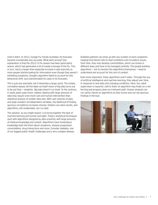 Until it didn’t. In 2013, Google Flu Trends stumbled. Its forecasts
became considerably less accurate. What went wrong? One
explanation is that the 2012-13 flu season had been particularly
severe, which had generated a lot of media coverage of the flu. This,
in turn, led to a larger-than-expected increase in web searches as
more people started looking for information even though they weren’t
exhibiting symptoms. Google’s algorithm failed to account for this
behavioral shift, and overestimated flu cases in its forecasts.
This is just one anecdote, but it illustrates a larger point. The simple,
correlation-based, let-the-data-run-itself vision of big data turns out
to be just that — simplistic. Big data doesn’t run itself. To the contrary,
it needs adult supervision. Indeed, dealing with large amounts of
data may require even more care and human intervention than
statistical analysis of smaller data sets. With vast volumes of data
and large numbers of independent variables, the likelihood of finding
spurious correlations increases sharply. Outliers can skew results, and
algorithms, left unattended, can run wild.
The solution, as you might expect, is to bring together the best of
machine learning and human oversight. Today’s analytical techniques
start with algorithms designed by data scientists with large amounts
of medical knowledge and context. Algorithms have tremendous
knowledge built into them about symptoms, disease progression,
comorbidities, drug interactions and more. Consider diabetes, one
of our biggest public health challenges and a very complex disease.
Diabetes patients can show up with any number of early symptoms
ranging from blood clots to heart problems and circulatory issues.
Over time, they may develop comorbidities, which can evolve in
different ways and have to be managed carefully. The people building
algorithms — not to mention the algorithms themselves — need to
understand and account for this sort of context.
Even more important, these algorithms aren’t static. Through the use
of artificial intelligence and machine learning, they adjust over time,
in response to new data and changing conditions. Here, too, adult
supervision is required. Left to itself, an algorithm may fixate on a red
herring and progress down an irrelevant path. Human analysts can
run sanity checks on algorithms as they evolve and can nip spurious
findings in the bud.
7Four challenges for health care entities |
 