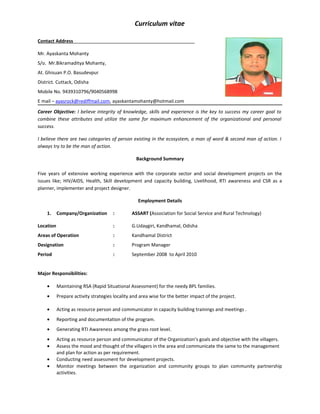 Curriculum vitae
Contact Address
Mr. Ayaskanta Mohanty
S/o. Mr.Bikramaditya Mohanty,
At. Ghisuan P.O. Basudevpur
District. Cuttack, Odisha
Mobile No. 9439310796/9040568998
E mail – ayasrock@rediffmail.com, ayaskantamohanty@hotmail.com
Career Objective: I believe integrity of knowledge, skills and experience is the key to success my career goal to
combine these attributes and utilize the same for maximum enhancement of the organizational and personal
success.
I believe there are two categories of person existing in the ecosystem, a man of word & second man of action. I
always try to be the man of action.
Background Summary
Five years of extensive working experience with the corporate sector and social development projects on the
issues like; HIV/AIDS, Health, Skill development and capacity building, Livelihood, RTI awareness and CSR as a
planner, implementer and project designer.
Employment Details
1. Company/Organization : ASSART (Association for Social Service and Rural Technology)
Location : G.Udaygiri, Kandhamal, Odisha
Areas of Operation : Kandhamal District
Designation : Program Manager
Period : September 2008 to April 2010
Major Responsibilities:
• Maintaining RSA (Rapid Situational Assessment) for the needy BPL families.
• Prepare activity strategies locality and area wise for the better impact of the project.
• Acting as resource person and communicator in capacity building trainings and meetings .
• Reporting and documentation of the program.
• Generating RTI Awareness among the grass root level.
• Acting as resource person and communicator of the Organization’s goals and objective with the villagers.
• Assess the mood and thought of the villagers in the area and communicate the same to the management
and plan for action as per requirement.
• Conducting need assessment for development projects.
• Monitor meetings between the organization and community groups to plan community partnership
activities.
 