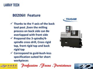 B0206II Feature 
LAIRAY TECH.. 
Thanks to the Y-axis of the back tool post ,Even the milling process on back side can Be overlapped with front side 
Prepared the 3-spindle/4- spindle cross drill, Cross rigid tap, front rigid tap and back rigid tap 
Correspond to guid-bush-less specification suited for short workpieces  