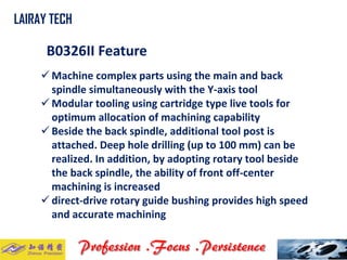 B0326II Feature 
Machine complex parts using the main and back spindle simultaneously with the Y-axis tool 
Modular tooling using cartridge type live tools for optimum allocation of machining capability 
Beside the back spindle, additional tool post is attached. Deep hole drilling (up to 100 mm) can be realized. In addition, by adopting rotary tool beside the back spindle, the ability of front off-center machining is increased 
direct-drive rotary guide bushing provides high speed and accurate machining 
LAIRAY TECH..  