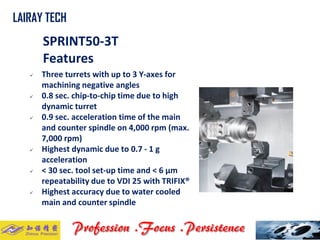 SPRINT50-3T 
Features 
 Three turrets with up to 3 Y-axes for 
machining negative angles 
 0.8 sec. chip-to-chip time due to high 
dynamic turret 
 0.9 sec. acceleration time of the main 
and counter spindle on 4,000 rpm (max. 
7,000 rpm) 
 Highest dynamic due to 0.7 - 1 g 
acceleration 
 < 30 sec. tool set-up time and < 6 μm 
repeatability due to VDI 25 with TRIFIX® 
 Highest accuracy due to water cooled 
main and counter spindle 
LAIRAY TECH 
. . 
 