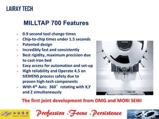 MILLTAP 700 Features 
0.9 second tool change times 
Chip-to-chip times under 1.5 seconds 
Patented design 
Incredibly fast and consistently 
Best rigidity, maximum precision due to cast-iron bed 
Easy access for automation and set-up 
High reliability and Operate 4.5 on SIEMENS process safety due to proven high-tech components 
With 4thAxis: 360°rotating with X,Y and Z simultaneously 
The first joint development from DMG and MORI SEIKI 
LAIRAY TECH..  