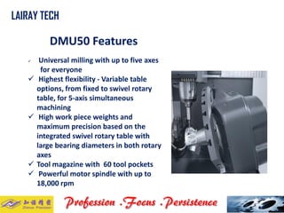 DMU50 Features 
Universal milling with up to five axes 
for everyone 
Highest flexibility -Variable table options, from fixed to swivel rotary table, for 5-axis simultaneous machining 
High work piece weights and maximum precision based on the integrated swivel rotary table with large bearing diameters in both rotary axes 
Tool magazine with 60 tool pockets 
Powerful motor spindle with up to 18,000 rpm 
LAIRAY TECH..  