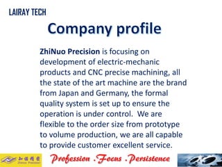 ZhiNuoPrecisionis focusing on development of electric-mechanic products and CNC precise machining, all the state of the art machine are the brand from Japan and Germany, the formal quality system is set up to ensure the operation is under control. We are flexible to the order size from prototype to volume production, we are all capable to provide customer excellent service. .. 
LAIRAY TECH  
