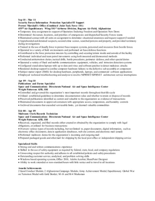 Sep 10 – Mar 11
Security Forces/Information Protection Specialist/IT Support
Provost Marshall’s Office (Combined Joint Task Force 101)
455th Air Expeditionary Wing/101st Airborne Division, Bagram Air Field, Afghanistan
 Temporary duty assignment in support of Operation Enduring Freedom and Operation New Dawn
 Determined the nature, locations, and priorities of emergencies and dispatched Security Forces teams
 Maintained contact with all units on assignment to determine situational awareness and request support if needed
 Apprehended and detained suspects,secured crime scenes, searched persons and property, and provided testimony
during investigations
 Trained in the use of deadly force to protect base weapon systems,personnel,and resources from hostile forces
 Operated in a variety of field environments and performed air base defense functions
 Contributed to the force protection mission by controlling and securing terrain inside and outside of the facility
 Performed individual and team patrol movements using both mounted and dismounted methods
 Conducted antiterrorism duties,tactical drills, battle procedures, perimeter defense,and other special duties
 Operated a variety of fixed and mobile communications equipment, vehicles, and intrusion detection systems
 Configured stand-alone laptops with up to date anti-virus and software patches to detect malicious attacks
 Rendered desktop support to confine computer hardware failures to the defective sub assembly or component
 Subject matter expert (SME) for desktop hardware, peripherals, laptops, and commercial software applications
 Employed technical troubleshooting and analysis to resolve NIPRNET/SIPRNET architecture service interruptions
Apr 09 – Sep 10
Publications and Forms Specialist
Space and Communications Directorate/National Air and Space Intelligence Center
Wright Patterson AFB, OH
 Controlled and governed the organization’s most important records throughout theirlife-cycle
 Utilized established guidelines to determine documentation value and whether to retain or dispose of records
 Preserved publications identified as current and valuable to the organization as evidence of transactions
 Maintained documents in approved containers with appropriate access,temperature, and humidity controls
 Archived documents that exceeded serviceable limits, yet deemed valuable commodities
Feb 08 – Apr 09
Mailroom Clerk/Records Technician
Space and Communications Directorate/National Air and Space Intelligence Center
Wright Patterson AFB, OH
 Received, organized, and filed records either created or obtained by the organization to comply with legal
obligations, or utilized for business transactions
 Oversaw various types of records including, but not limited to, paper documents, digital information, such as
electronic office documents, data in application databases, web site content,and electronic mail (email)
 Performed mailroom duties for the organization’s incoming and outgoing mail
 Prepared packaged goods and othermail for shipping by the local post office or independent shipping service
Specialized Skills
 Strong oral and written communications experience
 Skilled in the use of safety equipment as required by federal, state, local, and company regulations
 Unwavering respect for authority and adheres to all established policies and safety procedures
 Outstanding customer service, analytical, and problem solving skills
 Windows based operating systems,Office 2010, Adobe Acrobat, SharePoint Designer
 Ability to work extended or non-standard hours with little notice and to travel to all locations
Awards/Achievements
2 Good Conduct Medals; 2 Afghanistan Campaign Medals; Army Achievement Medal; Expeditionary Global War
on Terrorism Medal with Gold Border; M-16 and M-4 Marksman
 
