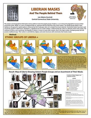 Lee Adams Kusinski
Central Connecticut State University
Africa is home to
about 215 different
people groups
Method:
This project used Geographical Information Science (GIS) to locate the people groups of Liberia, so as to know the geographical sources of their
ceremonial masks. Masks, as a form of traditional folk art, represent well the ethnicity of the mask creators. The people groups dwell in their
habitats on the ground in spatial patterns influenced by their landscape; their art is created from local materials. Ceremonial masks have been used
around the world for millenniums. Symbolism, a significant part of a mask's design, is influenced by the culture or ethnicity of the mask creator. The
continent of Africa, and in particular, the Republic of Liberia, is home to many mask creators, due to the large number of people groups that still
practice traditional ways. Their culture is controlled by religious and social structures with ceremonies that involve masks.
`
Result: Map of Liberia Showing Sixteen People Groups and an Assortment of Their Masks
The top row represents data for people groups that was found
online, in the form of one ESRI polygon type feature class and four
map images. The maps were georeferenced, and digitized to create
polygon type feature classes. The maps were then intersected. The
feature class at the bottom far left was created by adding a field to
the table to represent the average of the five input data’s people
groups. The features in each feature class were then merged
individually to create the middle feature class image representing
the sixteen people groups. That, or the feature class representing
Joshua Project ethno-linguistic groups may be used as is, or further
editing with more data could be performed.
The following quote expresses a Gola mask carver's feelings when he first saw his mask in a public performance (d'Azevedo 1993):
It is not possible to see anything more wonderful in this world. His face is shining, he looks this way and that, and all the people wonder about this beautiful and terrible thing. To me, it is
like what I see when I am dreaming. I say to myself, this is what my neme [spiritual guardian] has brought into my mind. I say, I have made this. How can I make such a thing? It is a fearful
thing I can do. No other man can do it unless he has the right knowledge. No woman can do it. I feel that I have borne children.
LIBERIA
References
Joshua Project Map and Major Religion Data:
Author unknown. 2014. People Groups in Google Maps. Joshua
Project. Obtained from http://joshuaproject.net/google_maps/LI
Population Density :
Author unknown. Population and Tribal Groups. Obtained from
http://lib.texas.edu
d'Azevedo, Warren L. June 2010 - December 2010. "Mask
Makers and Myth in Western Liberia," Arts of Africa, Oceania,
and the Americas, 1993. A Gola Carver's Mask "Comes to Life".
Exhibitions ›Liberian Helmet Masks of the Sande and Poro. SFO
Museum, San Francisco International Airport, San Francisco, CA
Obtained from
http://www.flysfo.com/museum/exhibitions/3495/detail?num=5
LEGEND
Traditional Religion with Light Population
Traditional Religion with Medium Population
Traditional Religion with Dense Population
Christianity with Light Population
Christianity with Medium Population
Christianity with Dense Population
Islam with Light Population
Islam with Medium Population
Islam with Dense Population
Locations of Major Religions and
Population Density
No Mask
Available
ESRI polygon type feature
class found online
Rarelibra. Map of the clans of
Liberia.http://commons.wikimedia.org/wiki/File:
Liberia_clans.png
Author unknown. Tribes Dealt With in the
Report. http://www.djembola.com
Murdock, G.P. 1996. Ethnolinguistic groups of Africa.
Library of Congress Geography and Map Division.
http://en.wikipedia.org/wiki/Sub-Saharan_Africa
Author unknown. Liberia Maps. Obtained from
Bing images: http://www.globalsecurity.org
Result of Intersection
of Maps Above Joshua Project Map
Result of Intersection
of Maps Above
 