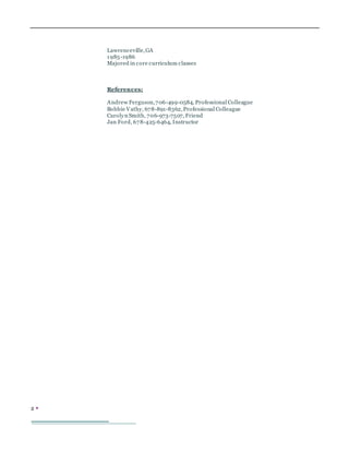 2 
Lawrenceville,GA
1985-1986
Majored in core curriculum classes
References:
Andrew Ferguson,706-499-0584, Professional Colleague
Bobbie Vathy, 678-891-8362,Professional Colleague
Carolyn Smith, 706-973-7507, Friend
Jan Ford, 678-425-6464, Instructor
 