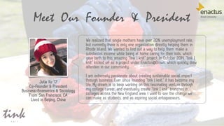 12
We realized that single mothers have over 20% unemployment rate,
but currently there is only one organization directly helping them in
Rhode Island. We wanted to find out a way to help them make a
substantial income while being at home caring for their kids, which
gave birth to this amazing “tink | knit” project. In October 2014, “tink |
knit” kicked off as a project under Enactus@Brown, which quickly drew
attention in our community.
I am extremely passionate about creating sustainable social impact
through business. Ever since founding “tink | knit,” it has become my
life. My dream is to keep working on this fascinating venture through
my college career, and eventually create “tink | knit” branches in
colleges across the New England area. I want to see the change we
can make as students, and as aspiring social entrepreneurs.
Meet Our Founder & President
Julia Xu ’17
Co-Founder & President
Business-Economics & Sociology
From San Francisco, CA
Lived in Beijing, China
 