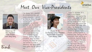 I’ve always had a passion
for entrepreneurship and
social innovation. I started
as External Affairs Manager,
contacting the first
companies for potential
partnerships. As I became
more involved, I pushed the
establishment of strong
foundations and protocols
with a look toward long-
term sustainability and
success. Working with our
president, Julia, has been
amazing. Few have her drive
and passion to make a
difference. We would never
have gotten this far without
her.
13
Meet Our Vice-Presidents
Robert Lee ’17
Vice President
Urban Studies
From Hong Kong
I used to volunteer at a
local micro-finance
organization and most of the
clients I interacted with were
single parents. It made me
become aware of the single
parent issue and inspired me
to co-found “tink | knit” with
Julia L. Xu. During our
founding stage, I mainly
worked on defining tink’s
mission, putting together a
business plan, figuring out the
production chain, setting up a
foundational financial model
and helping launch the pilot
program. I feel so happy to
see how much tink has
evolved so far and I firmly
believe that tink will become
something big in the future!
Zhuofei Xu ’15
Co-Founder & Vice President
Applied Math-Economics
From Beijing, China
 