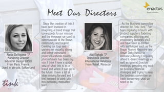 14
Meet Our Directors
Alexia Delhoume ‘17
Marketing Director
Industrial Design (RISD)
From Paris, France
Lived in Versoix, Switzerland
Alia Elghaib ‘17
Operations Director
International Relations
From Rabat, Morocco
Since the creation of tink, I
have been involved in
imagining a brand image that
corresponds to our mission
and the message we want to
communicate to the Brown
community and beyond.
Creating our logo and
working on visually strong
and brand-consistent
posters/Facebook covers/
photos/labels has been my
role. I think I have a global
view of what tink is as a
brand and where it can go in
the future. I have a lot of
ideas moving forward and I
feel honored to work with
this incredibly motivated
team.
As the Business committee
director for “tink | knit.” I've
been regularly in touch with
product suppliers (labeling
companies, stitching and
embroidery factories, etc.)
and have been in contact
with institutions such as the
Brown Alumni Magazine and
Brown Daily Herald to
increase publicity. I regularly
attend E-Board meetings as
well as general Enactus
meetings, providing my input
on business/financial
strategies and trying to keep
the business committee on
track concerning what we
need to do.
 