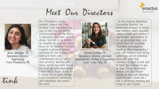 15
Meet Our Directors
Alina Joharjian ’18
Operations Director
Psychology
From Providence, RI
Emma Kurihara ‘17
Operations Director (Abroad)
Development Studies & Economics
From Culver City, CA
As a Providence county
resident, I joined tink | knit
because I was interested in a
way to help my community.
Communicating with the Moms
is especially important, since it
allows Tink Knit to do bottom-
up research on what we should
focus on. For instance, I helped
organize a personal finance
workshop for the mothers after
talking to them and
understanding this as one of
their priorities. Working with
these women has been one of
the most valuable experiences
I have had at Brown so far, for
it allows me to make change
in the Providence community
with individuals who need it
the most.
As the previous Operations
Committee Director, I’ve
performed outreach to recruit
new mothers, which included
visiting school and shelters. I
coordinated with mothers to
set up workshop dates, and
called them for workshop
reminders and progress
check-in. Most importantly, I
met with mothers both during
workshops and on individual
basis with other tink
members to learn to knit and
to teach the mothers to sew
on tags. During the busiest
season, I’ve also helped
sewing on tags and attaching
labels to hats. I think tink |
knit is extremely inspiring and
I hope to see it grow!
 