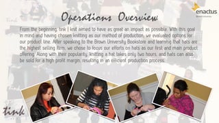 Operations Overview
20
From the beginning, tink | knit aimed to have as great an impact as possible. With this goal
in mind and having chosen knitting as our method of production, we evaluated options for
our product line. After speaking to the Brown University Bookstore and learning that hats are
the highest selling item, we chose to focus our efforts on hats as our first and main product
offering. Along with their popularity, knitting a hat takes only two hours, and hats can also
be sold for a high profit margin, resulting in an efficient production process.
 