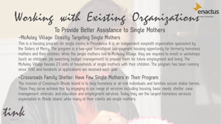 21
-McAuley Village: Directly Targeting Single Mothers
This is a housing program for single moms in Providence. It is an independent nonprofit organization sponsored by
the Sisters of Mercy. The program is a two-year transitional low-payment housing opportunity for formerly homeless
mothers and their children. While the single mothers live in McAuley Village, they are required to enroll in workshops
(such as childcare, job searching, budget management) to prepare them for future employment and living. The
McAuley Village houses 23 units of households of single mothers with their children. The program has been running
since 1990 and hundreds of applications are received each year.
-Crossroads Family Shelter: Have Few Single Mothers in Their Program
The mission of Crossroads Rhode Island is to help homeless or at-risk individuals and families secure stable homes.
Those they serve achieve this by engaging in our range of services including housing, basic needs, shelter, case
management, referrals, and education and employment services. Today they are the largest homeless services
organization in Rhode Island, while many of their clients are single mothers.
Working with Existing Organizations
To Provide Better Assistance to Single Mothers
 