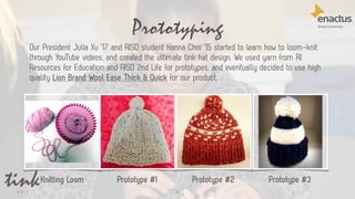 Prototyping
22
Prototype #1 Prototype #2 Prototype #3Knitting Loom
Our President Julia Xu ’17 and RISD student Hanna Choi ’15 started to learn how to loom-knit
through YouTube videos, and created the ultimate tink hat design. We used yarn from RI
Resources for Education and RISD 2nd Life for prototypes, and eventually decided to use high
quality Lion Brand Wool Ease Thick & Quick for our product.
 
