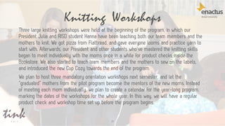Knitting Workshops
29
Three large knitting workshops were held at the beginning of the program, in which our
President Julia and RISD student Hanna have been teaching both our team members and the
mothers to knit. We got pizza from Flatbread, and gave everyone looms and practice yarn to
start with. Afterwards, our President and other students who’ve mastered the knitting skills
began to meet individually with the moms once in a while for product checks inside the
Bookstore. We also started to teach team members and the mothers to sew on the labels,
and introduced the new Cup Cozy towards the end of the program.
We plan to host three mandatory orientation workshops next semester, and let the
“graduated” mothers from the pilot program become the mentors of the new moms. Instead
of meeting each mom individually, we plan to create a calendar for the year-long program,
marking the dates of the workshops for the whole year. In this way, we will have a regular
product check and workshop time set up before the program begins.
 