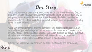 3
Our Story
“tink | knit” is a student-run social venture started by the Brown University Enactus
Team that aims to empower single mothers in Rhode Island. We teach them how to
knit goods, which are sold through the Brown University Bookstore, providing an
innovative solution to their work-family conflict between financially and emotionally
caring for their children.
Along with providing income, inspiring confidence and teaching practical skills, we
holistically support each single mother with access to resources and workshops on
personal finance, legal consulting, housing, and career-building. We provide incentive,
education and continuous compensation, and envision forming a supportive
community for single mothers and their children in New England.
Together, we believe we can transform their lives sustainably and permanently.
 