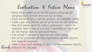 Evaluation & Future Plans
31
• Overall things worked out for the pilot program pretty well, but
everything has to be more structured next semester.
• Create recruitment forms, interview questions, and application criteria.
• Create a year-long calendar and set up the time for each workshop.
• Have strict policies about the mothers’ performance - need to be
responsive, need to show up to at least 3 workshops per month and
etc. Use financial award for good performance.
• Train at least 5 members to teach the new moms knitting.
• Sort out the partnership with other organizations, and find long-term
food supply for workshops.
• Initiate a large social campaign on campus to raise awareness (need to
brainstorm for a big idea)
 