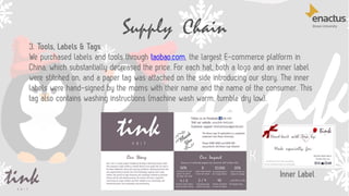 Supply Chain
37
3. Tools, Labels & Tags
We purchased labels and tools through taobao.com, the largest E-commerce platform in
China, which substantially decreased the price. For each hat, both a logo and an inner label
were stitched on, and a paper tag was attached on the side introducing our story. The inner
labels were hand-signed by the moms with their name and the name of the consumer. This
tag also contains washing instructions (machine wash warm, tumble dry low).
Inner Label
 