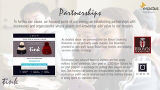 Partnerships
41
To further our cause, we focused some of our energy on establishing partnerships with
businesses and organizations whose assets and knowledge add value to our mission.
As detailed above, we partnered with the Brown University
Bookstore as our primarily sales channel. The Bookstore
provided us with shelf space, Brown logo license, and shipping
services all free of charge.
To transport our outreach team to shelters and the single
mothers to our workshops, Uber gave us $300 Uber Dollars for
our pilot program in exchange for putting Uber coupon on our
tags. This funding has solved our transportation problem so that
more of our profit can be returned back to the mothers instead
of being spent on operation costs.
 