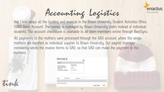 Accounting Logistics
43
tink | knit keeps all the funding and revenue in the Brown University Student Activities Office
(SAO) Bank Account. The money is managed by Brown University staffs instead of individual
students. The account checkbook is available to all team members online through BearSync.
All payments to the mothers were processed through the SAO account, where the single
mothers are inputted as individual supplier to Brown University. Our payroll manager
constantly sends the invoice forms to SAO, so that SAO can make the payment to the
mothers.
 