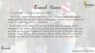 Brand Name
46
The word “tink” is the reverse lettering of “knit.”
“Tink” is also a technical knitting term that is used to describe knitting backwards to
unravel a mistake and then continuing the knitting piece -- which nicely correlates to our
mission in helping single mothers in Providence.
We all make knitting mistakes. The real trick is being able to fix mistakes without
unraveling all your knitting, which is how we help single mothers improve their lives. When
you unknit you are simply unraveling your knitting stitch by stitch to the place where you
made the mistake. Then you fix it and carry on with you knitting. This is how we give our
mothers a new start and a new chance of knitting their lives back on the right track.
Designed by Wenjie Zheng
 