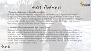 Target Audience
51
-Consumers Interested in Social Responsibility
Nowadays, more people are interested in buying goods with a social cause. The survey firm Nielsen conducted a
survey of 30,000 consumers in 60 countries via the Internet in early 2014. According to the result, 42% of online
consumers in North America are willing to pay more for products and services from companies that are socially and
environmentally responsible. This marked a 7% increase compared to results in 2011. A brand’s social purpose is
becoming more important in influencing customers’ purchasing decision.
-Consumers Wanting Handmade, High Quality Goods
Many consumers enjoy the originality and authenticity found in handmade products. In fact, consumers place a
higher value on products they believe that contain the aura of authenticity. Handmade products also take more time
and efforts to make, therefore offering higher manufacturing quality. Many major clothing brands such as J Crew,
Banana Republic, and Brooks Brothers are introducing handmade products as well. As the clothing market is flooded
with factory-manufactured products, handmade products are receiving more popularity among consumers. The
excellent reviews of shopping platforms such as Etsy and Ruby Lane, where artists can sell their hand-made goods,
proves the rising trend for handmade products.
 