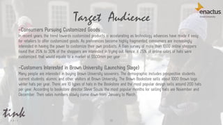 Target Audience
52
-Consumers Pursuing Customized Goods
In recent years, the trend towards customized products is accelerating as technology advances have made it easy
for retailers to offer customized goods. As preferences become highly fragmented, consumers are increasingly
interested in having the power to customize their own products. A Bain survey of more than 1000 online shoppers
found that 25% to 30% of the shoppers are interested in trying out. Hence, if 25% of online sales of hats were
customized, that would equate to a market of $500mm per year.
-Customers Interested in Brown University (Launching Stage)
Many people are interested in buying Brown University souvenirs. The demographic includes prospective students,
current students, alumni, and other visitors at Brown University. The Brown Bookstore sells about 1000 Brown logo
winter hats per year. There are 10 types of hats in the Bookstore and the most popular design sells around 200 hats
per year. According to bookstore director Steve Souza, the most popular months for selling hats are November and
December. Then sales numbers slowly come down from January to March.
 