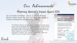 Our Achievements
61
Mckinsey Women’s Impact Award 2015
Our Co-Founder & President Julia Xu ’17 won the McKinsey
Women's Impact Award with “tink | knit” under the category of
Economic Development and Opportunity Creation.
*The McKinsey Women's Impact Award is dedicated to funding young
women who are passionate about creating significant change in one of
the following areas: Global public health; Economic development and
opportunity creation; Sustainability; Social innovation and technology.
Award recipients will receive $4,000 toward their summer
employment, volunteer work, research or independent project that
relates to one of the areas mentioned above.*
 