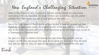 New England’s Challenging Situation
7
Winter in New England is very long (up to 6 months), and sometimes the snow makes
commuting in the city impossible. For single mothers who do not have cars, the weather
prohibits them from finding new jobs or even getting to their jobs.
Due to the rough winters in New England, we have decided to have our program run from
September to April, which covers the toughest months of the year. With tink | knit, they are
able to still make an income during this tough transitional period and maybe save enough for
a Thanksgiving or Christmas meal.
Our goal is to help the mothers find housings and jobs before they graduate from our
program, so that they can pursue their goals during Spring and Summer. If they still need
help after the Summer, they can apply for the second round of program the next year.
 