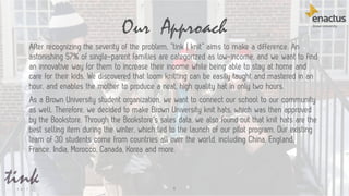 Our Approach
9
After recognizing the severity of the problem, “tink | knit” aims to make a difference. An
astonishing 57% of single-parent families are categorized as low-income, and we want to find
an innovative way for them to increase their income while being able to stay at home and
care for their kids. We discovered that loom knitting can be easily taught and mastered in an
hour, and enables the mother to produce a neat, high quality hat in only two hours.
As a Brown University student organization, we want to connect our school to our community
as well. Therefore, we decided to make Brown University knit hats, which was then approved
by the Bookstore. Through the Bookstore’s sales data, we also found out that knit hats are the
best selling item during the winter, which led to the launch of our pilot program. Our existing
team of 30 students come from countries all over the world, including China, England,
France, India, Morocco, Canada, Korea and more.
 